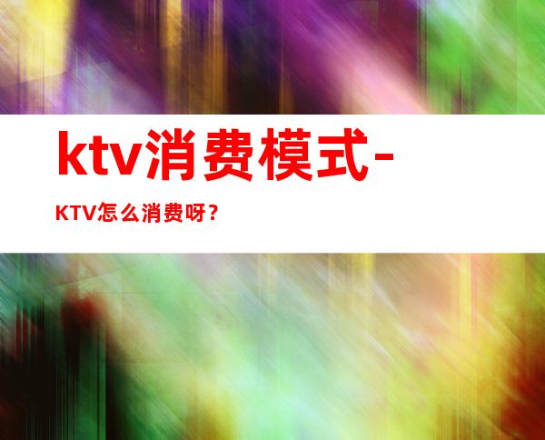 ktv消费模式-KTV怎么消费呀？