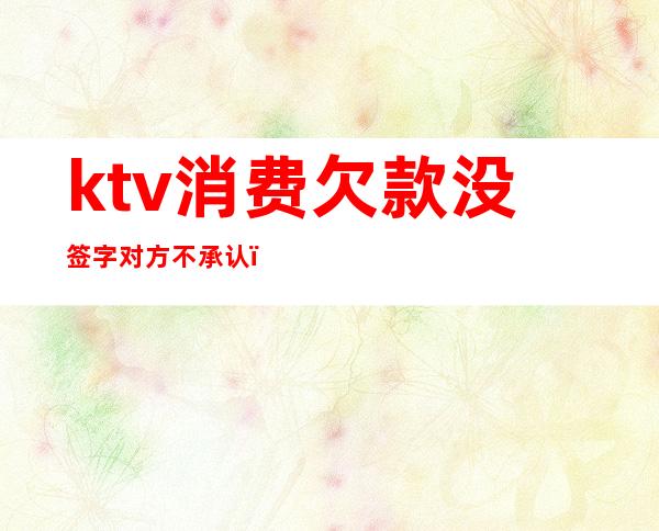 ktv消费欠款没签字对方不承认(ktv消费欠款没签字对方不承认违法吗)