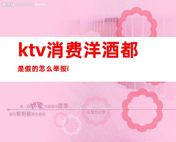 ktv消费洋酒都是假的怎么举报(ktv酒太贵可以举报吗)