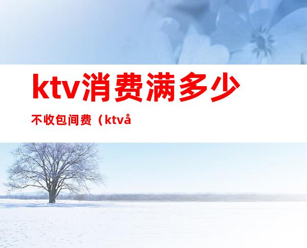 ktv消费满多少不收包间费(ktv包厢要钱吗)