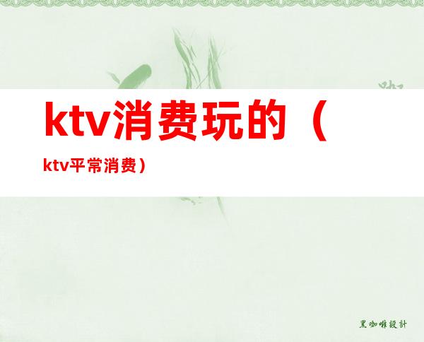 ktv消费玩的（ktv平常消费）