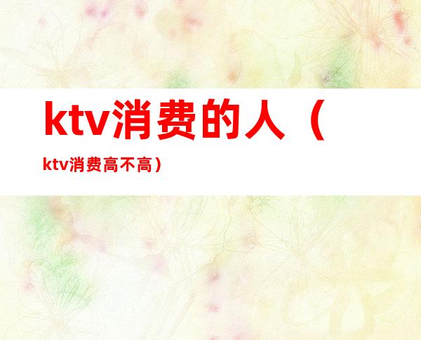 ktv消费的人(ktv消费高不高)