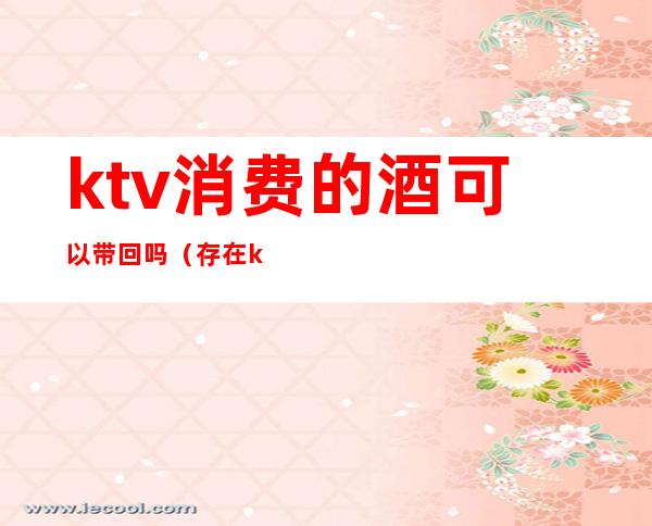 ktv消费的酒可以带回吗(存在ktv的酒不消费能带回家吗)