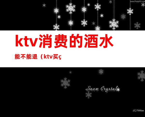 ktv消费的酒水能不能退（ktv买的酒水不能退款吗）