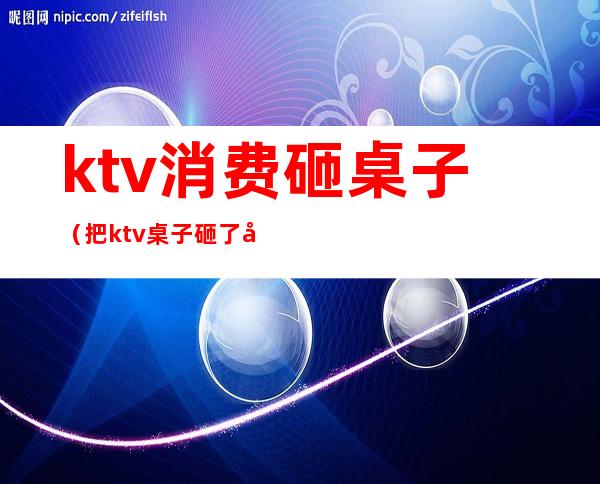 ktv消费砸桌子(把ktv桌子砸了大概赔多少钱)