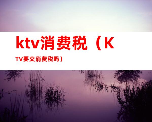 ktv消费税（KTV要交消费税吗）