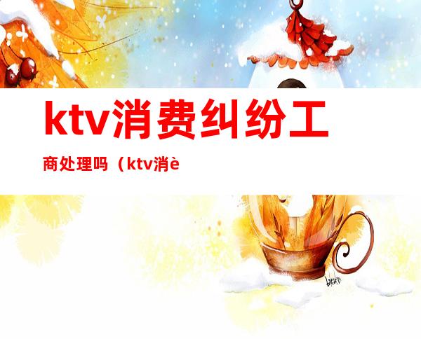 ktv消费纠纷工商处理吗(ktv消费投诉)