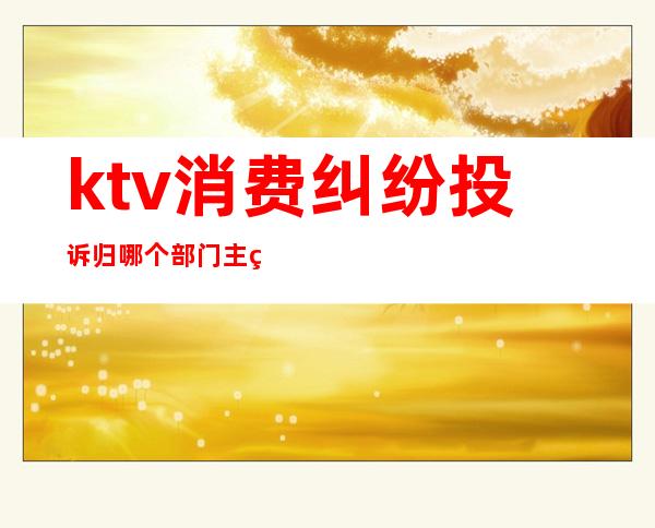 ktv消费纠纷投诉归哪个部门主管(ktv投诉什么部门)