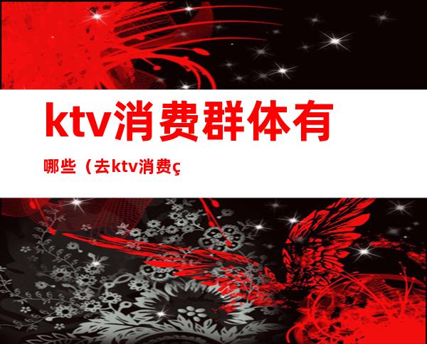 ktv消费群体有哪些(去ktv消费的都是什么人)