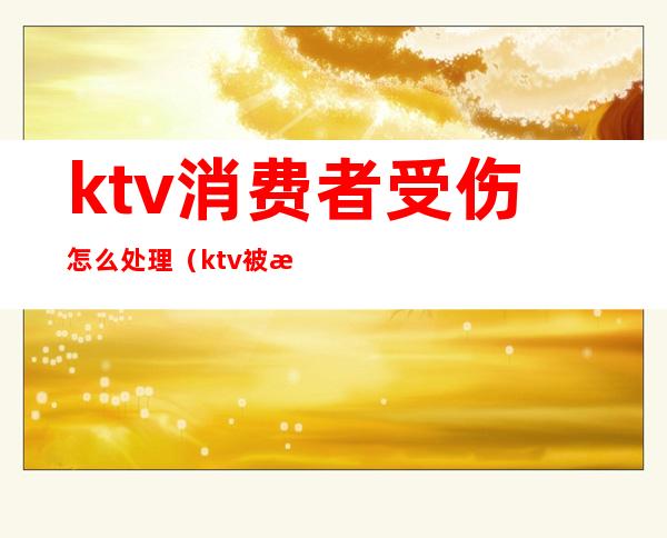 ktv消费者受伤怎么处理（ktv被投诉怎么处理）