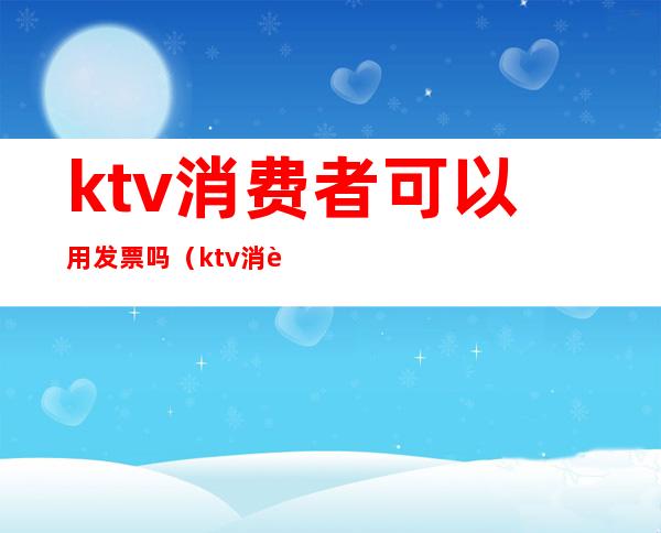 ktv消费者可以用发票吗(ktv消费能开发票吗)