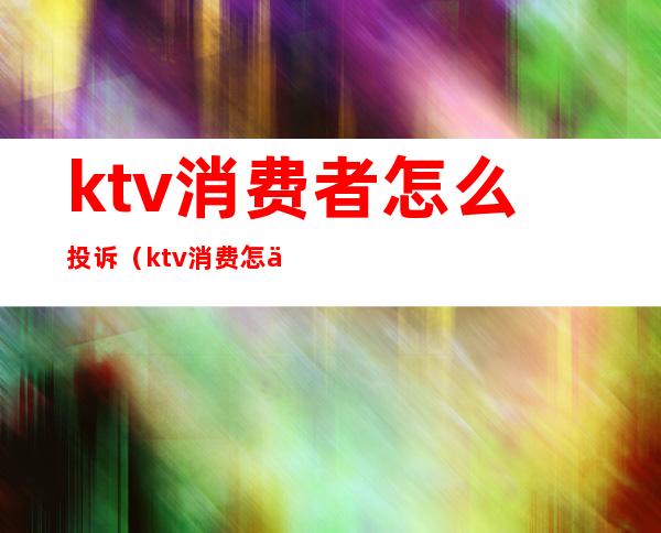 ktv消费者怎么投诉(ktv消费怎么投诉电话)