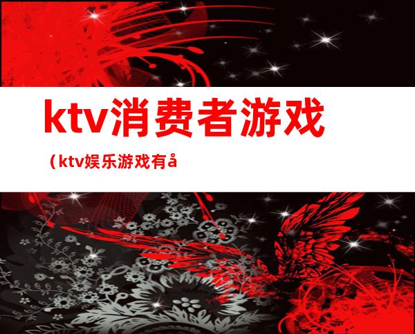 ktv消费者游戏（ktv娱乐游戏有哪些）