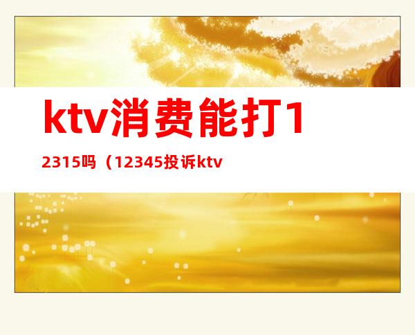 ktv消费能打12315吗(12345投诉ktv有用吗)