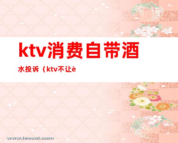 ktv消费自带酒水投诉(ktv不让自带酒水合法投诉有用吗)