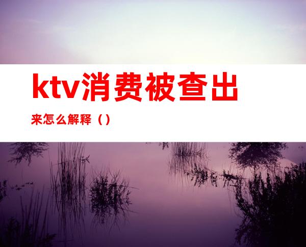 ktv消费被查出来怎么解释()
