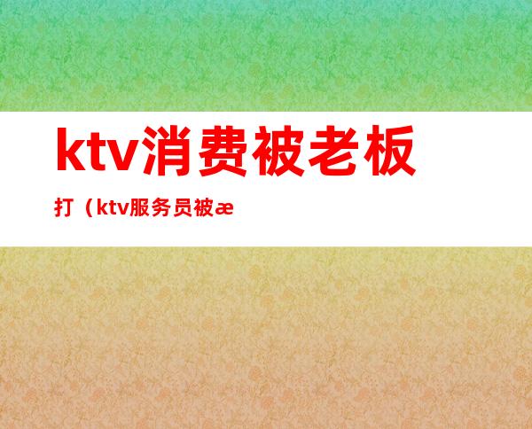 ktv消费被老板打(ktv服务员被打怎么办)