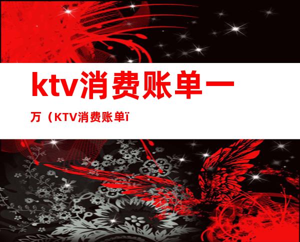 ktv消费账单一万(KTV消费账单)