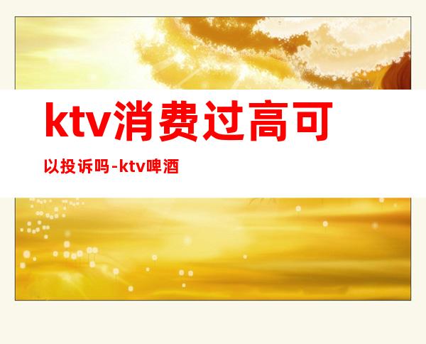 ktv消费过高可以投诉吗-ktv啤酒价格太贵找谁