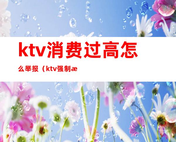 ktv消费过高怎么举报(ktv强制消费投诉)