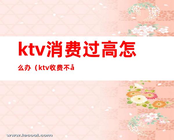 ktv消费过高怎么办(ktv收费不合理怎么办)