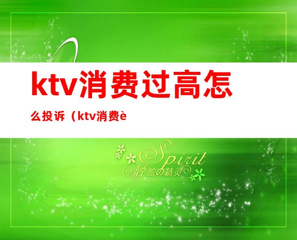 ktv消费过高怎么投诉(ktv消费过高可以投诉吗)