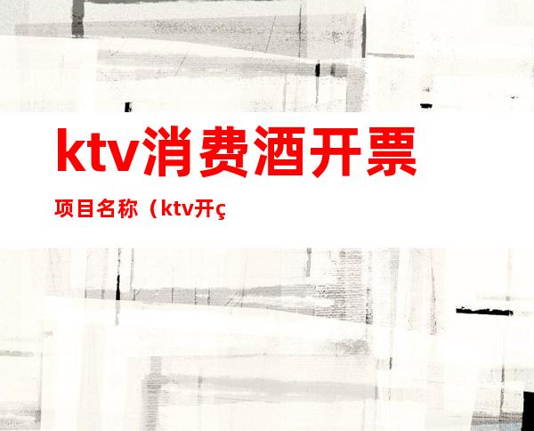 ktv消费酒开票项目名称（ktv开票名称开什么）