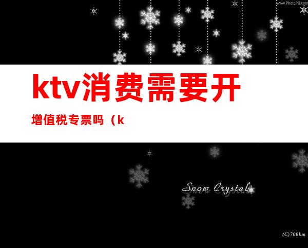 ktv消费需要开增值税专票吗（ktv能开增值税专票吗）