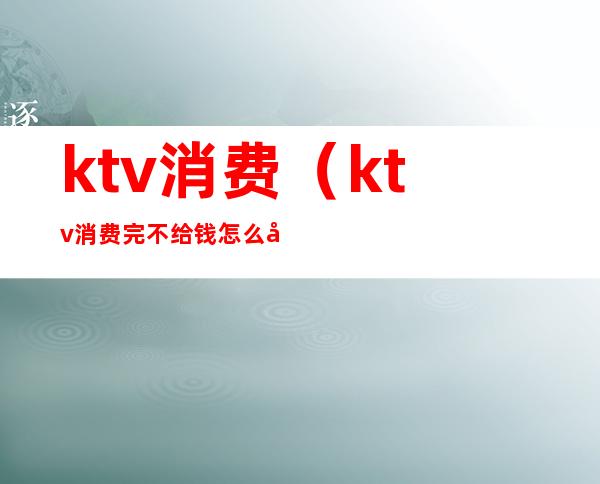 ktv消费(ktv消费完不给钱怎么处理)