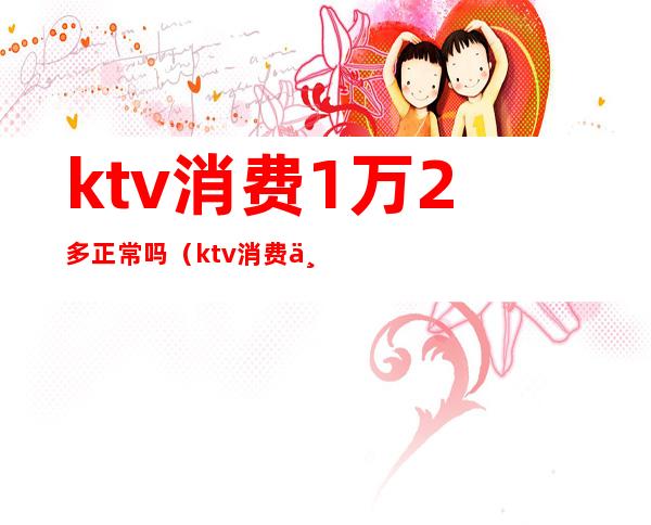 ktv消费1万2多正常吗(ktv消费一万多正常吗)