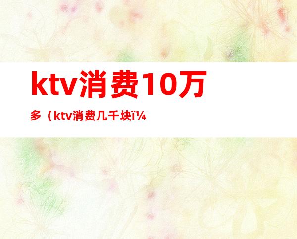 ktv消费10万多(ktv消费几千块)