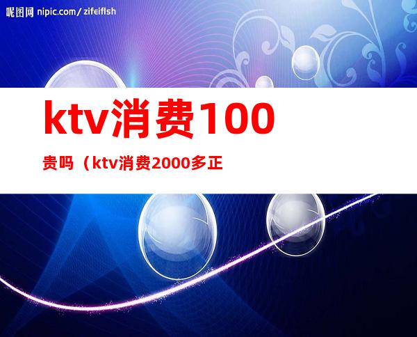 ktv消费100贵吗（ktv消费2000多正常么）
