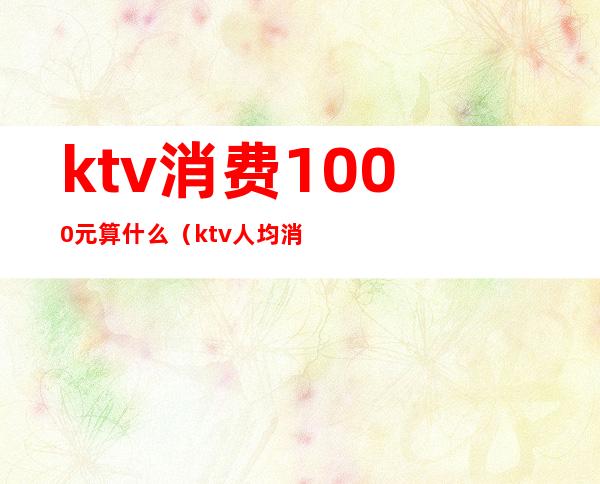 ktv消费1000元算什么(ktv人均消费1000正常吗)