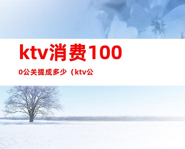 ktv消费1000公关提成多少(ktv公关经理一个月多少工资)