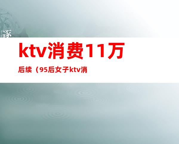 ktv消费11万后续(95后女子ktv消费12万)