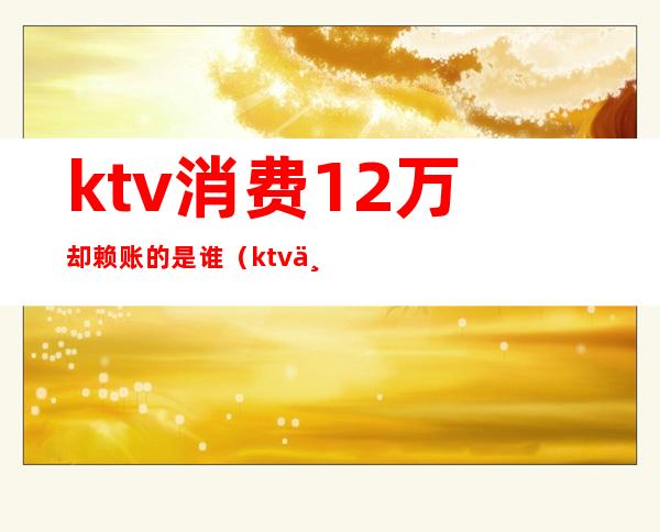 ktv消费12万却赖账的是谁(ktv不买单7000块走了)