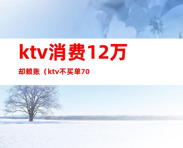 ktv消费12万却赖账(ktv不买单7000块走了)