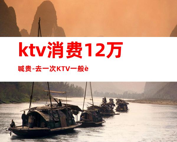 ktv消费12万喊贵-去一次KTV一般要多少钱?