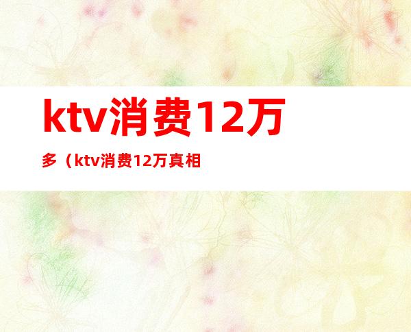 ktv消费12万多(ktv消费12万真相)