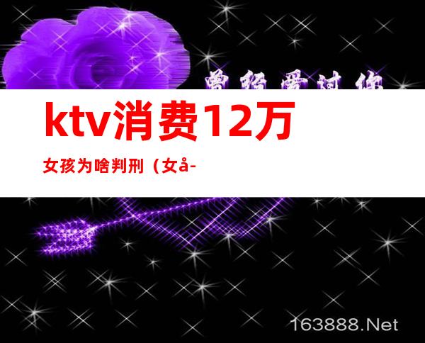 ktv消费12万女孩为啥判刑(女子ktv消费12万)