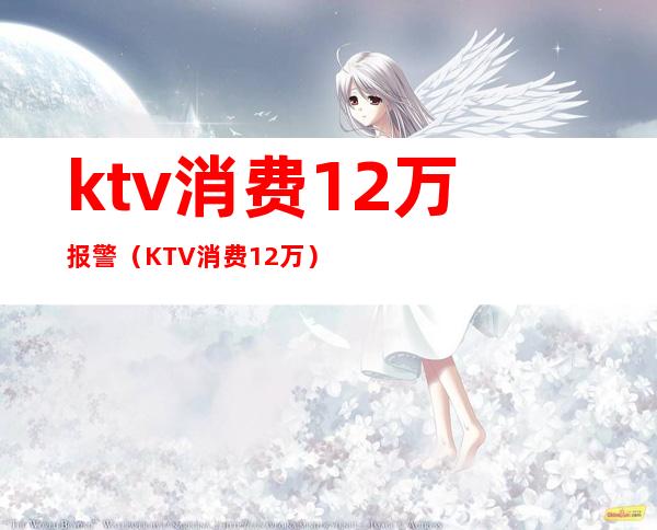 ktv消费12万报警(KTV消费12万)