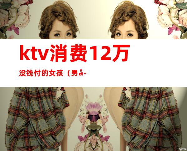 ktv消费12万没钱付的女孩(男子在ktv消费不愿付钱)
