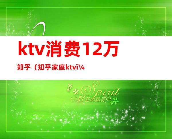 ktv消费12万知乎(知乎 家庭ktv)