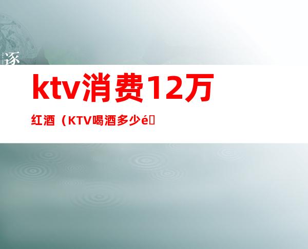 ktv消费12万红酒（KTV喝酒多少钱）