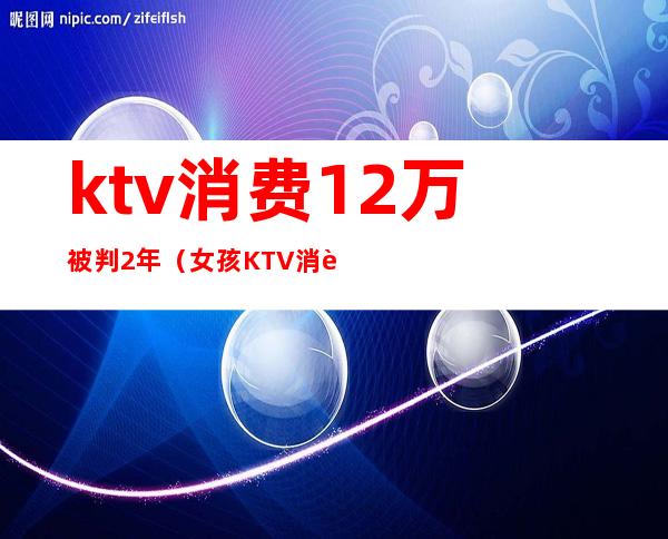 ktv消费12万被判2年(女孩KTV消费12万)