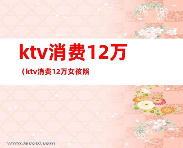 ktv消费12万（ktv消费12万女孩照片）