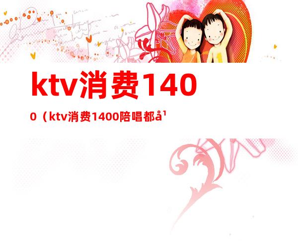 ktv消费1400(ktv消费1400陪唱都干嘛)