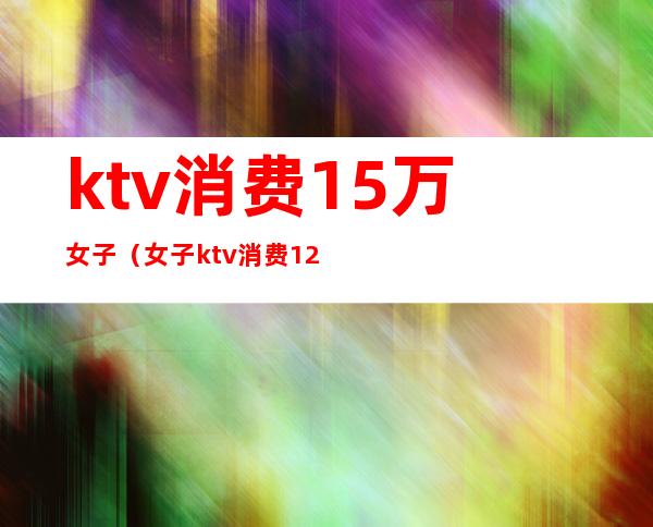 ktv消费15万女子(女子ktv消费12万)