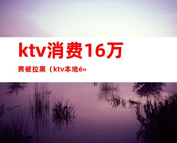 ktv消费16万男被拉黑(ktv本地黑名单)