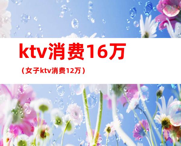 ktv消费16万(女子ktv消费12万)